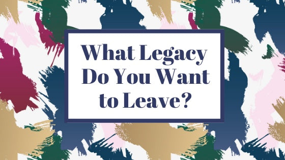 What Legacy Do You Want to Leave?